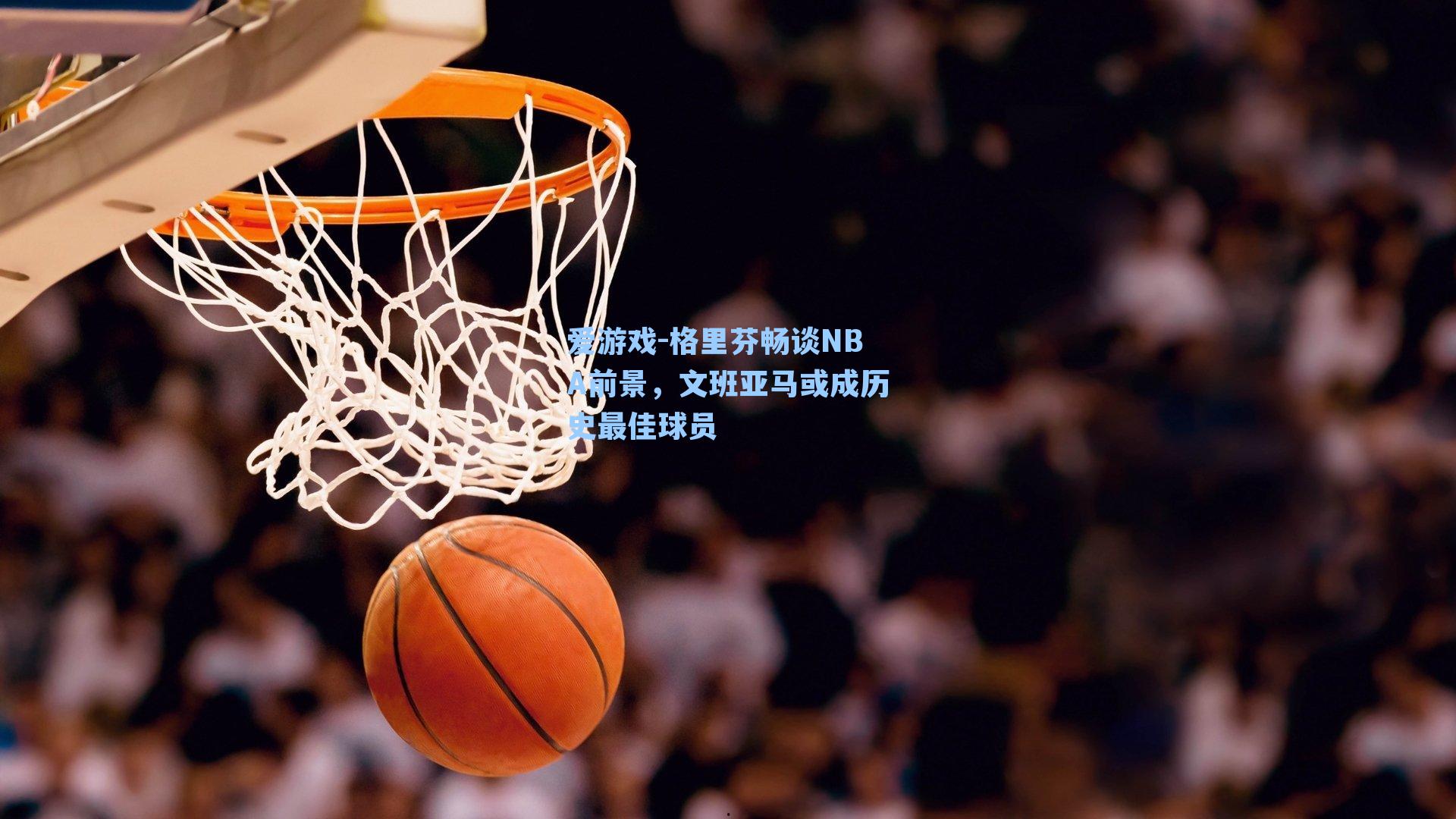 爱游戏-格里芬畅谈NBA前景，文班亚马或成历史最佳球员