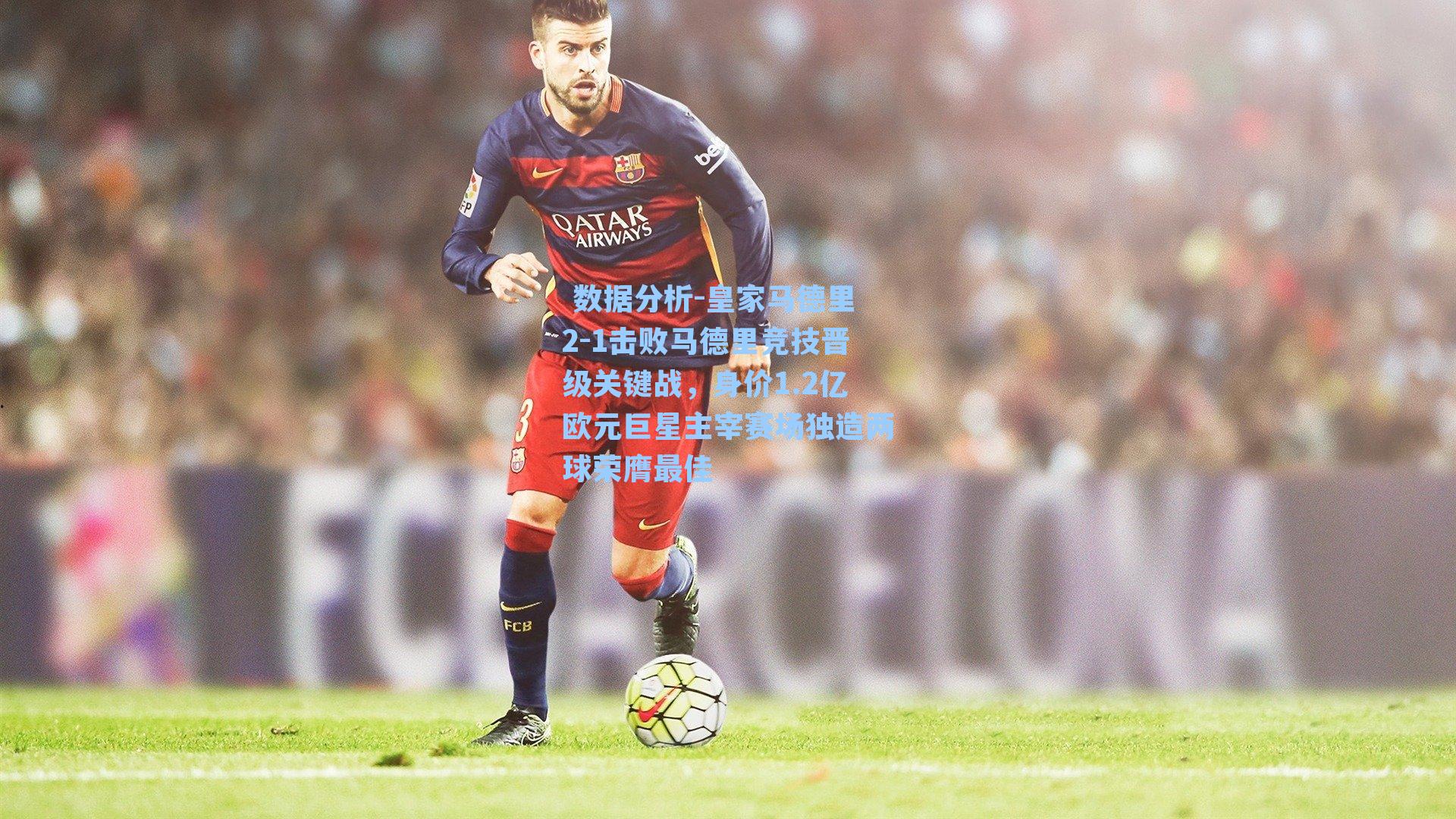  数据分析-皇家马德里2-1击败马德里竞技晋级关键战，身价1.2亿欧元巨星主宰赛场独造两球荣膺最佳