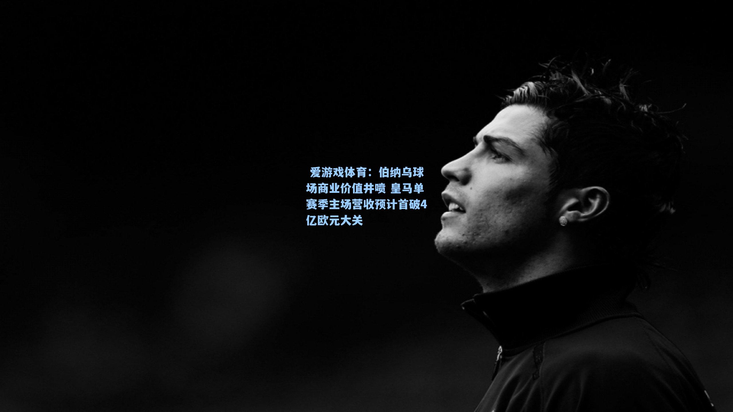 伯纳乌球场商业价值井喷 皇马单赛季主场营收预计首破4亿欧元大关